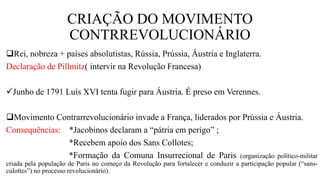 CRIAÇÃO DO MOVIMENTO
CONTRREVOLUCIONÁRIO
Rei, nobreza + países absolutistas, Rússia, Prússia, Áustria e Inglaterra.
Declaração de Pillmitz( intervir na Revolução Francesa)
Junho de 1791 Luís XVI tenta fugir para Áustria. É preso em Verennes.
Movimento Contrarrevolucionário invade a França, liderados por Prússia e Áustria.
Consequências: *Jacobinos declaram a “pátria em perigo” ;
*Recebem apoio dos Sans Collotes;
*Formação da Comuna Insurrecional de Paris (organização político-militar
criada pela população de Paris no começo da Revolução para fortalecer e conduzir a participação popular (“sans-
culottes”) no processo revolucionário).
 