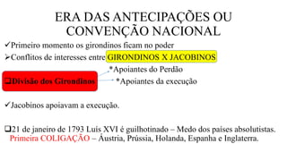 ERA DAS ANTECIPAÇÕES OU
CONVENÇÃO NACIONAL
Primeiro momento os girondinos ficam no poder
Conflitos de interesses entre GIRONDINOS X JACOBINOS
*Apoiantes do Perdão
Divisão dos Girondinos *Apoiantes da execução
Jacobinos apoiavam a execução.
21 de janeiro de 1793 Luís XVI é guilhotinado – Medo dos países absolutistas.
Primeira COLIGAÇÃO – Áustria, Prússia, Holanda, Espanha e Inglaterra.
 