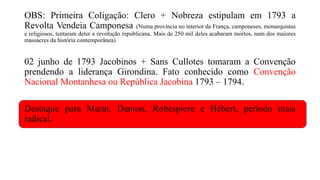 OBS: Primeira Coligação: Clero + Nobreza estipulam em 1793 a
Revolta Vendeia Camponesa (Numa província no interior da França, camponeses, monarquistas
e religiosos, tentaram deter a revolução republicana. Mais de 250 mil deles acabaram mortos, num dos maiores
massacres da história contemporânea)
02 junho de 1793 Jacobinos + Sans Cullotes tomaram a Convenção
prendendo a liderança Girondina. Fato conhecido como Convenção
Nacional Montanhesa ou República Jacobina 1793 – 1794.
Destaque para Marat, Danton, Robespiere e Hébert, período mais
radical.
 