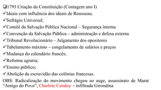 1793 Criação da Constituição (Contagem ano I)
Ideais com influência dos ideais de Rousseau;
Sufrágio Universal;
Comitê da Salvação Pública Nacional – Segurança interna
Convenção da Salvação Pública – administração e defesa externa
Tribunal Revolucionário – Julgamento dos opositores
Tabelamento máximo – congelamento de salários e preços
Mudança do calendário francês;
Reforma agraria;
Ensino público;
Abolição da escravidão das colônias francesas.
OBS: Radicalização do movimento chegou ao auge, assassinato de Marat
“Amigo do Povo”, Charlote Condoy – infiltrada Girondina
 