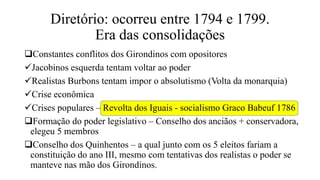 Diretório: ocorreu entre 1794 e 1799.
Era das consolidações
Constantes conflitos dos Girondinos com opositores
Jacobinos esquerda tentam voltar ao poder
Realistas Burbons tentam impor o absolutismo (Volta da monarquia)
Crise econômica
Crises populares – Revolta dos Iguais - socialismo Graco Babeuf 1786
Formação do poder legislativo – Conselho dos anciãos + conservadora,
elegeu 5 membros
Conselho dos Quinhentos – a qual junto com os 5 eleitos fariam a
constituição do ano III, mesmo com tentativas dos realistas o poder se
manteve nas mão dos Girondinos.
 