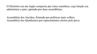 O Diretório era um órgão composto por cinco membros, cuja função era
administrar o país, apoiado por duas assembleias:
Assembleia dos Anciãos, formada por políticos mais velhos;
Assembleia dos Quinhentos por representantes eleitos pelo povo.
 