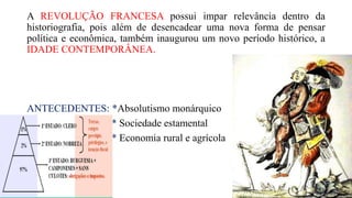 A REVOLUÇÃO FRANCESA possui impar relevância dentro da
historiografia, pois além de desencadear uma nova forma de pensar
política e econômica, também inaugurou um novo período histórico, a
IDADE CONTEMPORÂNEA.
ANTECEDENTES: *Absolutismo monárquico
* Sociedade estamental
* Economia rural e agrícola
 