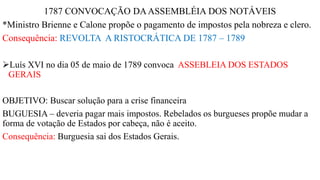 1787 CONVOCAÇÃO DAASSEMBLÉIA DOS NOTÁVEIS
*Ministro Brienne e Calone propõe o pagamento de impostos pela nobreza e clero.
Consequência: REVOLTA A RISTOCRÁTICA DE 1787 – 1789
Luís XVI no dia 05 de maio de 1789 convoca ASSEBLEIA DOS ESTADOS
GERAIS
OBJETIVO: Buscar solução para a crise financeira
BUGUESIA – deveria pagar mais impostos. Rebelados os burgueses propõe mudar a
forma de votação de Estados por cabeça, não é aceito.
Consequência: Burguesia sai dos Estados Gerais.
 