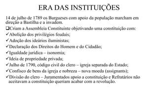 ERA DAS INSTITUIÇÕES
14 de julho de 1789 os Burgueses com apoio da população marcham em
direção a Bastilha e a invadem.
Criam a Assembleia Constituinte objetivando uma constituição com:
Abolição dos privilégios feudais;
Adoção dos ideários iluministas;
Declaração dos Direitos do Homem e do Cidadão;
Igualdade jurídica – isonomia;
Ideia de propriedade privada;
Julho de 1790, código civil do clero – igreja separada do Estado;
Confisco de bens da igreja e nobreza – nova moeda (assignants);
Divisão do clero – Juramentados apoio a constituição e Refratários não
aceitavam a constituição queriam acabar com a revolução.
 