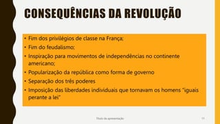 CONSEQUÊNCIAS DA REVOLUÇÃO
Título da apresentação 11
• Fim dos privilégios de classe na França;
• Fim do feudalismo;
• Inspiração para movimentos de independências no continente
americano;
• Popularização da república como forma de governo
• Separação dos três poderes
• Imposição das liberdades individuais que tornavam os homens “iguais
perante a lei”
 