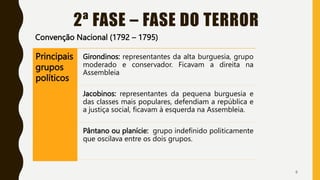 2ª FASE – FASE DO TERROR
Convenção Nacional (1792 – 1795)
8
Principais
grupos
políticos
Girondinos: representantes da alta burguesia, grupo
moderado e conservador. Ficavam a direita na
Assembleia
Jacobinos: representantes da pequena burguesia e
das classes mais populares, defendiam a república e
a justiça social, ficavam à esquerda na Assembleia.
Pântano ou planície: grupo indefinido politicamente
que oscilava entre os dois grupos.
 