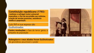 9
Luís XVI e sua esposa são
Guilhotinados
Constituição republicana (1793)-
instituiu o sufrágel (voto) universal
masculino, o fim da escravidão nas colônias,
criação de escolas gratuitas, assistência
médica à população.
Contra revoluções: a fase do terror gerou a
antipatia da população
Robespierre e seus aliados foram Guilhotinados:
Os girondinos assumiram o poder
 