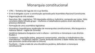 Monarquia constitucional
• 1791 – Tentativa de fuga do rei e sua família.
• O rei é obrigado a jurar a constituição aprovada pela Assembleia Nacional Constituinte.
• Organização de três estados:
- Executivo: Rei, -Legislativo: 745 deputados eleitos e Judiciário: composto por juízes. Voto
censitário (determinado grupo – mulheres e trabalhadores pobres eram excluídos do
processo eleitoral).
- Formação de uma assembleia legislativa:
- Girondinos (republicanos moderados de monarquistas constitucionais, Alta burguesia e
nobreza liberal – região de Gironda)
- Jacobinos (pequena burguesia rural e urbana – contrários a monarquia e aos direitos
feudais )
- Cordeliers – população pobre, pequenos comerciantes, artesãos e trabalhadores das
manufaturas – mudanças radicais. (nome atribuído durante a idade média aos monges
que possuíam corda amarrada na cintura)
- Feuillants – Clube criado de uma dissidência jacobina, defendiam a monarquia
constitucional.
 