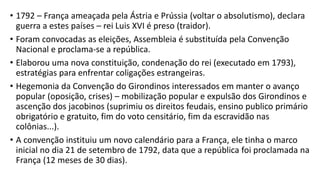 • 1792 – França ameaçada pela Ástria e Prússia (voltar o absolutismo), declara
guerra a estes países – rei Luis XVI é preso (traidor).
• Foram convocadas as eleições, Assembleia é substituída pela Convenção
Nacional e proclama-se a república.
• Elaborou uma nova constituição, condenação do rei (executado em 1793),
estratégias para enfrentar coligações estrangeiras.
• Hegemonia da Convenção do Girondinos interessados em manter o avanço
popular (oposição, crises) – mobilização popular e expulsão dos Girondinos e
ascenção dos jacobinos (suprimiu os direitos feudais, ensino publico primário
obrigatório e gratuito, fim do voto censitário, fim da escravidão nas
colônias...).
• A convenção instituiu um novo calendário para a França, ele tinha o marco
inicial no dia 21 de setembro de 1792, data que a república foi proclamada na
França (12 meses de 30 dias).
 