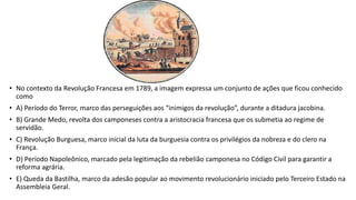 • No contexto da Revolução Francesa em 1789, a imagem expressa um conjunto de ações que ficou conhecido
como
• A) Período do Terror, marco das perseguições aos “inimigos da revolução”, durante a ditadura jacobina.
• B) Grande Medo, revolta dos camponeses contra a aristocracia francesa que os submetia ao regime de
servidão.
• C) Revolução Burguesa, marco inicial da luta da burguesia contra os privilégios da nobreza e do clero na
França.
• D) Período Napoleônico, marcado pela legitimação da rebelião camponesa no Código Civil para garantir a
reforma agrária.
• E) Queda da Bastilha, marco da adesão popular ao movimento revolucionário iniciado pelo Terceiro Estado na
Assembleia Geral.
 