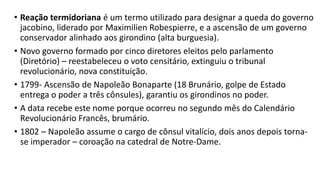 • Reação termidoriana é um termo utilizado para designar a queda do governo
jacobino, liderado por Maximilien Robespierre, e a ascensão de um governo
conservador alinhado aos girondino (alta burguesia).
• Novo governo formado por cinco diretores eleitos pelo parlamento
(Diretório) – reestabeleceu o voto censitário, extinguiu o tribunal
revolucionário, nova constituição.
• 1799- Ascensão de Napoleão Bonaparte (18 Brunário, golpe de Estado
entrega o poder a três cônsules), garantiu os girondinos no poder.
• A data recebe este nome porque ocorreu no segundo mês do Calendário
Revolucionário Francês, brumário.
• 1802 – Napoleão assume o cargo de cônsul vitalício, dois anos depois torna-
se imperador – coroação na catedral de Notre-Dame.
 