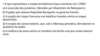 • O que representou a reação termidoriana (que aconteceu em 1794)?
a) A ascensão dos jacobinos, liderados por Maximilien de Robespierre.
b) O golpe que colocou Napoleão Bonaparte no governo francês.
c) A reação das tropas francesas nas batalhas travadas contra as tropas
absolutistas.
d) A reação dos conservadores, que, sob a liderança girondina, derrubaram os
jacobinos do poder.
e) A violência do povo contra os membros da família real que ainda estavam
vivos.
 