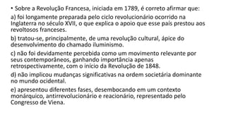 • Sobre a Revolução Francesa, iniciada em 1789, é correto afirmar que:
a) foi longamente preparada pelo ciclo revolucionário ocorrido na
Inglaterra no século XVII, o que explica o apoio que esse país prestou aos
revoltosos franceses.
b) tratou-se, principalmente, de uma revolução cultural, ápice do
desenvolvimento do chamado iluminismo.
c) não foi devidamente percebida como um movimento relevante por
seus contemporâneos, ganhando importância apenas
retrospectivamente, com o início da Revolução de 1848.
d) não implicou mudanças significativas na ordem societária dominante
no mundo ocidental.
e) apresentou diferentes fases, desembocando em um contexto
monárquico, antirrevolucionário e reacionário, representado pelo
Congresso de Viena.
 