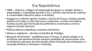 Era Napoleônica
• 1804 – reformas, código civil (separação da igreja e o estado, direito a
propriedade e a igualdade perante a lei, o confisco das terras da nobreza
e a autoridade masculina sobre as famílias);
• Assegurou a reforma agrária, fundou o banco da França, instalou escolas
públicas em todas as vilas francesas e organizou o ensino secundário,
fundou escolas para formação de professores e estimulou o ensino
superior (escola técnicas).
• Política externa subordinou inúmeros territórios.
• Menos a Inglaterra – derrota na batalha de Trafalgar.
• Bloqueio continental – estabelecia que a França, os países aliados e os
territórios sob domínio francês estavam proibidos de comercializar com
os britânicos sob pena de intervenção militar (intenção de enfraquecer o
mercado britânico e fortalecer o francês).
 
