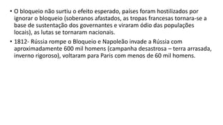 • O bloqueio não surtiu o efeito esperado, países foram hostilizados por
ignorar o bloqueio (soberanos afastados, as tropas francesas tornara-se a
base de sustentação dos governantes e viraram ódio das populações
locais), as lutas se tornaram nacionais.
• 1812- Rússia rompe o Bloqueio e Napoleão invade a Rússia com
aproximadamente 600 mil homens (campanha desastrosa – terra arrasada,
inverno rigoroso), voltaram para Paris com menos de 60 mil homens.
 