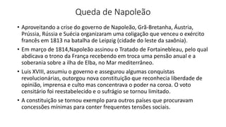 Queda de Napoleão
• Aproveitando a crise do governo de Napoleão, Grã-Bretanha, Áustria,
Prússia, Rússia e Suécia organizaram uma coligação que venceu o exército
francês em 1813 na batalha de Leipzig (cidade do leste da saxônia).
• Em março de 1814,Napoleão assinou o Tratado de Fortainebleau, pelo qual
abdicava o trono da França recebendo em troca uma pensão anual e a
soberania sobre a ilha de Elba, no Mar mediterrâneo.
• Luis XVIII, assumiu o governo e assegurou algumas conquistas
revolucionárias, outorgou nova constituição que reconhecia liberdade de
opinião, imprensa e culto mas concentrava o poder na coroa. O voto
censitário foi reestabelecido e o sufrágio se tornou limitado.
• A constituição se tornou exemplo para outros países que procuravam
concessões mínimas para conter frequentes tensões sociais.
 