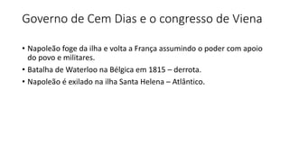 Governo de Cem Dias e o congresso de Viena
• Napoleão foge da ilha e volta a França assumindo o poder com apoio
do povo e militares.
• Batalha de Waterloo na Bélgica em 1815 – derrota.
• Napoleão é exilado na ilha Santa Helena – Atlântico.
 