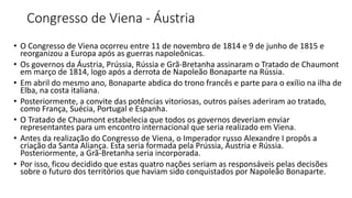 Congresso de Viena - Áustria
• O Congresso de Viena ocorreu entre 11 de novembro de 1814 e 9 de junho de 1815 e
reorganizou a Europa após as guerras napoleônicas.
• Os governos da Áustria, Prússia, Rússia e Grã-Bretanha assinaram o Tratado de Chaumont
em março de 1814, logo após a derrota de Napoleão Bonaparte na Rússia.
• Em abril do mesmo ano, Bonaparte abdica do trono francês e parte para o exílio na ilha de
Elba, na costa italiana.
• Posteriormente, a convite das potências vitoriosas, outros países aderiram ao tratado,
como França, Suécia, Portugal e Espanha.
• O Tratado de Chaumont estabelecia que todos os governos deveriam enviar
representantes para um encontro internacional que seria realizado em Viena.
• Antes da realização do Congresso de Viena, o Imperador russo Alexandre I propôs a
criação da Santa Aliança. Esta seria formada pela Prússia, Áustria e Rússia.
Posteriormente, a Grã-Bretanha seria incorporada.
• Por isso, ficou decidido que estas quatro nações seriam as responsáveis pelas decisões
sobre o futuro dos territórios que haviam sido conquistados por Napoleão Bonaparte.
 