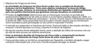 • Objetivos do Congresso de Viena
• As prioridades do Congresso de Viena foram acabar com os vestígios da Revolução
Francesa e da Era Napoleônica. Tinha como objetivo restabelecer as bases do Antigo
Regime na Europa, restaurar as monarquias destituídas por Napoleão e definir parâmetros
para uma política internacional que garantisse uma paz duradoura no continente.
• Princípio da Legitimidade (determinava que as monarquias reinantes no período pré-
revolucionário deveriam ter de volta os tronos e os territórios perdidos depois de 1789), e o
princípio do equilíbrio (Potências vencedoras – Áustria, Prússia, Rússia e Grã-Bretanha teriam
o direito de obter novas possessões fora da Europa e manter aquelas que já controlassem
como recompensa pela participação na luta contra o imperador Francês)
• A intenção era redesenhar as fronteiras da França, Península Itálica e dos estados alemães, e
restaurar a família Bourbon na França, Espanha e no Reino de Nápoles.
• Da mesma maneira foram debatidos temas como a abolição do tráfico de escravos e do uso
da mão de obra escrava nas colônias americanas.
• Entre as principais decisões do Congresso de Viena estão a reorganização territorial
europeia e o isolamento da França como forma de evitar novas guerras.
• França perdeu todos os territórios conquistados por Napoleão e também obrigada a pagar
vultuosas indenizações por cinco anos, ficando ocupada até pagar as dívidas.
 