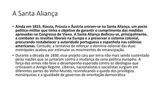 A Santa Aliança
• Ainda em 1815, Rússia, Prússia e Áustria uniram-se na Santa Aliança, um pacto
político-militar que tinha o objetivo de garantir o cumprimento das medidas
aprovadas no Congresso de Viena. A Santa Aliança dedicou-se, principalmente,
a combater as revoltas liberais na Europa e a preservar o sistema colonial,
procurando restabelecer a autoridade portuguesa e espanhola nas colônias
americanas. Contudo, a tentativa de reforçar o domínio colonial das duas
metrópoles acabou por estimular os movimentos de emancipação.
• Durante a década de 1830, esse projeto caiu por terra não mais sendo sustentado
pelas nações que se juntaram contra a mudança da cena política européia. A
força das armas não teve o desempenho esperado contra as ideologias que
criticavam o Antigo Regime. Liberais, nacionalistas e socialistas surgiam em
diferentes partes do Velho Mundo, reivindicando a queda dos privilégios
monárquicos e a igualdade de governos de orientação democrática
 