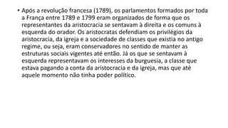 • Após a revolução francesa (1789), os parlamentos formados por toda
a França entre 1789 e 1799 eram organizados de forma que os
representantes da aristocracia se sentavam à direita e os comuns à
esquerda do orador. Os aristocratas defendiam os privilégios da
aristocracia, da igreja e a sociedade de classes que existia no antigo
regime, ou seja, eram conservadores no sentido de manter as
estruturas sociais vigentes até então. Já os que se sentavam à
esquerda representavam os interesses da burguesia, a classe que
estava pagando a conta da aristocracia e da igreja, mas que até
aquele momento não tinha poder político.
 