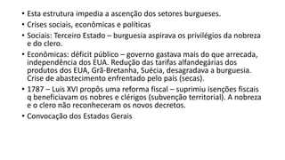 • Esta estrutura impedia a ascenção dos setores burgueses.
• Crises sociais, econômicas e políticas
• Sociais: Terceiro Estado – burguesia aspirava os privilégios da nobreza
e do clero.
• Econômicas: déficit público – governo gastava mais do que arrecada,
independência dos EUA. Redução das tarifas alfandegárias dos
produtos dos EUA, Grã-Bretanha, Suécia, desagradava a burguesia.
Crise de abastecimento enfrentado pelo país (secas).
• 1787 – Luis XVI propôs uma reforma fiscal – suprimiu isenções fiscais
q beneficiavam os nobres e clérigos (subvenção territorial). A nobreza
e o clero não reconheceram os novos decretos.
• Convocação dos Estados Gerais
 