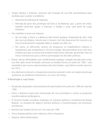  Turgot, Necker e Calonne, ministros das Finanças de Luís XVI, aconselhavam duas
medidas para resolver o problema:
 Aumento da cobrança de Impostos.
 Retirada de parte dos privilégios do Clero e da Nobreza, que, a partir de então,
também deveriam ajudar a financiar o Estado e arcar com parte da carga
tributária.
 Tais medidas criaram um impasse:
 De um lado, o Clero e a Nobreza não tinham qualquer disposição de abrir mão
dos seus privilégios, mesmo que o tesouro real não dispusesse de recursos e já
tivesse praticamente esgotado todas as opções de obtê-los.
 Por outro, os diferentes setores da burguesia, os trabalhadores urbanos e
camponeses que compunham o Terceiro Estado, não pretendiam arcar com mais
tributos sem que a estrutura do Estado Francês fosse alterada, garantindo-lhes os
meios institucionais para a efetiva participação nas decisões políticas.
 Diante dessas dificuldades que inviabilizavam qualquer solução tomada pela corte,
Luís XVI, após muita hesitação, convocou os Estados Gerais em julho de 1788 – uma
assembléia que reunia representantes dos três Estados, cuja última reunião ocorrera
em 1614.
 Seu objetivo era discutir a situação da economia nacional e selar um amplo acordo que
resolvesse os problemas financeiros e as crises da França.
A Revolução e suas Fases
FASE 1: Os Estados Gerais (1789)
 Eleição dos deputados representantes de cada Estado entre julho de 1788 até maio de
1789.
 Clero e Nobreza lutam pela manutenção de seus privilégios e contra as propostas
transformadoras da Burguesia.
 O Terceiro Estado reivindica mudanças na estrutura política e econômica do Antigo
Regime, na tentativa de adquirir direitos políticos e transformações nas estruturas
econômicas.
 Reunião dos Estados Gerais em 5 de maio de 1789.
 Tensa disputa política entre nobreza, clero e burguesia.
 Impasse sobre deliberações:
 