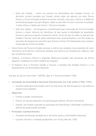  Voto por Estado – como era comum na Assembléia dos Estados Gerais, as
decisões seriam tomadas por Estado, tendo cada um apenas um voto. Dessa
forma, o Terceiro Estado sempre seria voto vencido, uma que o Clero e a Nobreza
tentariam proteger seus privilégios, todas as decisões teriam o mesmo resultado:
2 votos (Clero e Nobreza) contra 1 (Terceiro Estado)
 Voto por cabeça – Os burgueses reivindicavam que a bancada do Terceiro Estado
tivesse o maior número de membros, já que quase a totalidade da população
francesa pertencia àquele estamento social. Certo de que os votos se dariam por
Estado e não por meio de votos individuais dos representantes, Luis XVI cedeu às
pressões da burguesia e permitiu que fossem eleitos 610 deputados para compor
a bancada do Terceiro Estado.
 Única forma do Terceiro Estado alcançar a vitória nas votações das propostas de seus
interesses seria alterar a forma de votação, que deveria ser tomada por cabeça e não
por estamento social.
 Todavia, o Primeiro (Clero) e Segundo (Nobreza) Estados não aceitavam de forma
alguma a mudança no velho modelo de votação.
 O impasse leva o Terceiro Estado a recusar a votação dos Estados Gerais e a se
proclamarem em Assembléia Nacional.
ATENÇÃO
mal que se faz em seu nome.” (SIEYÈS. Que é o Terceiro Estado? 1789)
FASE 2: Monarquia Constitucional (1789-1792)
 Formação da Assembléia Nacional Constituinte em 9 de julho (1789-1791)
 Caracterizada pela conciliação entre os interesses da alta burguesia e da nobreza
progressista (togada).
 Objetivos
 Limitar o poder monárquico.
 Excluir as massas populares da participação política. (O voto censitário)
 Instalar um Estado segundo os princípios do liberalismo. (liberdade econômica e
defesa da propriedade privada)
 Principais acontecimentos
 Tentativa de Reação da Nobreza e da Corte contra a Assembléia Nacional.
 Levante em Paris e tomada da Bastilha, em 14 de julho de 1789.
 