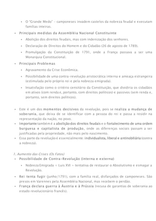  O “Grande Medo” – camponeses invadem castelos da nobreza feudal e executam
famílias inteiras.
 Principais medidas da Assembléia Nacional Constituinte
 Abolição dos direitos feudais, mas com indenização dos senhores.
 Declaração de Direitos do Homem e do Cidadão (26 de agosto de 1789).
 Promulgação da Constituição de 1791, onde a França passava a ser uma
Monarquia Constitucional.
 Principais Problemas
 Agravamento da Crise Econômica.
 Possibilidade de uma contra-revolução aristocrática interna e ameaça estrangeira
(estimulada pelo próprio rei e pela nobreza emigrada).
 Insatisfação como o critério censitário da Constituição, que dividiria os cidadãos
em ativos (com renda e, portanto, com direitos políticos) e passivos (sem renda e,
portanto, sem direitos políticos).
IMPORTANTE!
 Este é um dos momentos decisivos da revolução, pois se realiza a mudança de
soberania, que deixa de se identificar com a pessoa do rei e passa a residir na
representação da nação, no povo.
 Importante também é a abolição dos direitos feudais e o fortalecimento de uma ordem
burguesa e capitalista de produção, onde as diferenças sociais passam a ser
justificadas pela propriedade, não mais pelo nascimento.
 Essa parte da revolução é essencialmente: individualista, liberal e antinobiliária (contra
a nobreza).
FASE 3: Convenção Nacional – República (1792-1795)
1. Aumento das Crises (Os Fatos)
 Possibilidade de Contra-Revolução (interna e externa)
 Nobreza Emigrada + Luis XVI = tentativa de restaurar o Absolutismo e esmagar a
Revolução.
 Rei tenta fugir (junho/1791), com a família real, disfarçados de camponeses. São
presos em Varennes pela Assembléia Nacional, mas recebem o perdão.
 França declara guerra à Áustria e à Prússia (recusa de garantias de soberania ao
estado revolucionário francês).
 