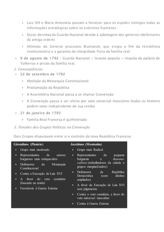  Luis XVI e Maria Antonieta passam a fornecer para os espiões inimigos todas as
informações estratégicas sobre os exércitos franceses
 Duras derrotas da Guarda Nacional devido à sabotagem dos generais (defensores
da antiga ordem)
 Ultimato do General prussiano Brunswick, que exigia o fim da resistência
revolucionária e a garantia da integridade física da família real.
 9 de agosto de 1792 – Guarda Nacional + levante popular = invasão do palácio de
Tulherias e prisão da família real.
2. Conseqüências
 22 de setembro de 1792
 Abolição da Monarquia Constitucional
 Proclamação da República
 A Assembléia Nacional passa a se chamar Convenção
 A Convenção passa a ser eleita por voto universal masculino (todos os homens
podem votar independente de sua renda)
 21 de janeiro de 1793
 Família Real Francesa é guilhotinada
3. Tensões dos Grupos Políticos na Convenção
Dois Grupos disputavam entre si o controle da nova República Francesa:
Girondinos (Planície)
 Grupo mais moderado
 Representantes de setores
burgueses mais enriquecidos
 Defensores da Monarquia
Constitucional
 Contra a Execução de Luis XVI
 A favor do voto censitário
(baseado na renda)
 Favoráveis à Guerra Externa
Jacobinos (Montanha)
 Grupo mais Radical
 Representantes da pequena
burguesia e dossans-
cullotes (trabalhadores da cidade e
grupos marginalizados)
 Defensores da República
Democrática (com direitos
ampliados)
 A favor da Execução de Luis XVI
sem julgamento
 Contra o voto censitário, a favor do
voto universal masculino
 Contra à Guerra Externa
 