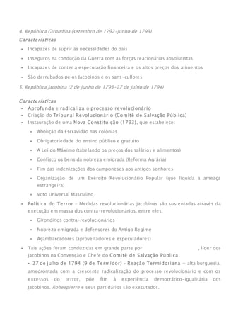 4. República Girondina (setembro de 1792-junho de 1793)
Características
 Incapazes de suprir as necessidades do país
 Inseguros na condução da Guerra com as forças reacionárias absolutistas
 Incapazes de conter a especulação financeira e os altos preços dos alimentos
 São derrubados pelos Jacobinos e os sans-cullotes
5. República Jacobina (2 de junho de 1793-27 de julho de 1794)
Características
 Aprofunda e radicaliza o processo revolucionário
 Criação do Tribunal Revolucionário (Comitê de Salvação Pública)
 Instauração de uma Nova Constituição (1793), que estabelece:
 Abolição da Escravidão nas colônias
 Obrigatoriedade do ensino público e gratuito
 A Lei do Máximo (tabelando os preços dos salários e alimentos)
 Confisco os bens da nobreza emigrada (Reforma Agrária)
 Fim das indenizações dos camponeses aos antigos senhores
 Organização de um Exército Revolucionário Popular (que liquida a ameaça
estrangeira)
 Voto Universal Masculino
 Política do Terror – Medidas revolucionárias jacobinas são sustentadas através da
execução em massa dos contra-revolucionários, entre eles:
 Girondinos contra-revolucionários
 Nobreza emigrada e defensores do Antigo Regime
 Açambarcadores (aproveitadores e especuladores)
 Tais ações foram conduzidas em grande parte por Maximilien Robespierre, líder dos
jacobinos na Convenção e Chefe do Comitê de Salvação Pública.
 27 de julho de 1794 (9 de Termidor) – Reação Termidoriana = alta burguesia,
amedrontada com a crescente radicalização do processo revolucionário e com os
excessos do terror, põe fim à experiência democrático-igualitária dos
Jacobinos. Robespierre e seus partidários são executados.ATEN
 