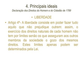 4. Principais ideais
Declaração dos Direitos do Homem e do Cidadão de 1789
• LIBERDADE
• Artigo 4º- A liberdade consiste em poder fazer tudo
aquilo que não prejudique outrem: assim, o
exercício dos direitos naturais de cada homem não
tem por limites senão os que asseguram aos outros
membros da sociedade o gozo dos mesmos
direitos. Estes limites apenas podem ser
determinados pela Lei.
 