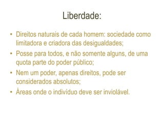 Liberdade:
• Direitos naturais de cada homem: sociedade como
limitadora e criadora das desigualdades;
• Posse para todos, e não somente alguns, de uma
quota parte do poder público;
• Nem um poder, apenas direitos, pode ser
considerados absolutos;
• Áreas onde o indivíduo deve ser inviolável.
 