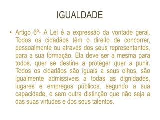 IGUALDADE
• Artigo 6º- A Lei é a expressão da vontade geral.
Todos os cidadãos têm o direito de concorrer,
pessoalmente ou através dos seus representantes,
para a sua formação. Ela deve ser a mesma para
todos, quer se destine a proteger quer a punir.
Todos os cidadãos são iguais a seus olhos, são
igualmente admissíveis a todas as dignidades,
lugares e empregos públicos, segundo a sua
capacidade, e sem outra distinção que não seja a
das suas virtudes e dos seus talentos.
 