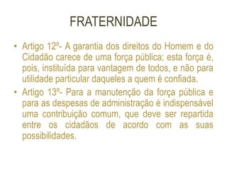 FRATERNIDADE
• Artigo 12º- A garantia dos direitos do Homem e do
Cidadão carece de uma força pública; esta força é,
pois, instituída para vantagem de todos, e não para
utilidade particular daqueles a quem é confiada.
• Artigo 13º- Para a manutenção da força pública e
para as despesas de administração é indispensável
uma contribuição comum, que deve ser repartida
entre os cidadãos de acordo com as suas
possibilidades.
 