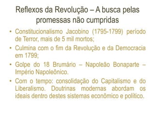 Reflexos da Revolução – A busca pelas
promessas não cumpridas
• Constitucionalismo Jacobino (1795-1799) período
de Terror, mais de 5 mil mortos;
• Culmina com o fim da Revolução e da Democracia
em 1799;
• Golpe do 18 Brumário – Napoleão Bonaparte –
Império Napoleônico.
• Com o tempo: consolidação do Capitalismo e do
Liberalismo. Doutrinas modernas abordam os
ideais dentro destes sistemas econômico e político.
 