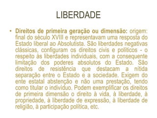 LIBERDADE
• Direitos de primeira geração ou dimensão: origem:
final do século XVIII e representavam uma resposta do
Estado liberal ao Absolutista. São liberdades negativas
clássicas, configuram os direitos civis e políticos - o
respeito às liberdades individuais, com a consequente
limitação dos poderes absolutos do Estado. São
direitos de resistência que destacam a nítida
separação entre o Estado e a sociedade. Exigem do
ente estatal abstenção e não uma prestação, tendo
como titular o indivíduo. Podem exemplificar os direitos
de primeira dimensão o direito à vida, à liberdade, à
propriedade, à liberdade de expressão, à liberdade de
religião, à participação política, etc.
 