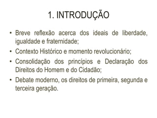1. INTRODUÇÃO
• Breve reflexão acerca dos ideais de liberdade,
igualdade e fraternidade;
• Contexto Histórico e momento revolucionário;
• Consolidação dos princípios e Declaração dos
Direitos do Homem e do Cidadão;
• Debate moderno, os direitos de primeira, segunda e
terceira geração.
 