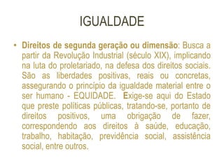 IGUALDADE
• Direitos de segunda geração ou dimensão: Busca a
partir da Revolução Industrial (século XIX), implicando
na luta do proletariado, na defesa dos direitos sociais.
São as liberdades positivas, reais ou concretas,
assegurando o princípio da igualdade material entre o
ser humano - EQUIDADE. Exige-se aqui do Estado
que preste políticas públicas, tratando-se, portanto de
direitos positivos, uma obrigação de fazer,
correspondendo aos direitos à saúde, educação,
trabalho, habitação, previdência social, assistência
social, entre outros.
 