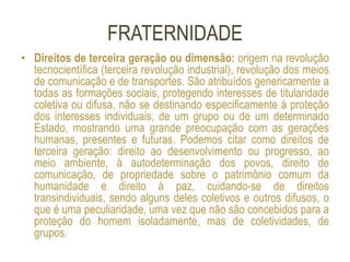 FRATERNIDADE
• Direitos de terceira geração ou dimensão: origem na revolução
tecnocientífica (terceira revolução industrial), revolução dos meios
de comunicação e de transportes. São atribuídos genericamente a
todas as formações sociais, protegendo interesses de titularidade
coletiva ou difusa, não se destinando especificamente à proteção
dos interesses individuais, de um grupo ou de um determinado
Estado, mostrando uma grande preocupação com as gerações
humanas, presentes e futuras. Podemos citar como direitos de
terceira geração: direito ao desenvolvimento ou progresso, ao
meio ambiente, à autodeterminação dos povos, direito de
comunicação, de propriedade sobre o patrimônio comum da
humanidade e direito à paz, cuidando-se de direitos
transindividuais, sendo alguns deles coletivos e outros difusos, o
que é uma peculiaridade, uma vez que não são concebidos para a
proteção do homem isoladamente, mas de coletividades, de
grupos.
 