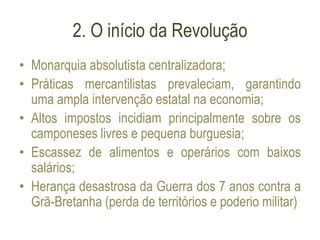 2. O início da Revolução
• Monarquia absolutista centralizadora;
• Práticas mercantilistas prevaleciam, garantindo
uma ampla intervenção estatal na economia;
• Altos impostos incidiam principalmente sobre os
camponeses livres e pequena burguesia;
• Escassez de alimentos e operários com baixos
salários;
• Herança desastrosa da Guerra dos 7 anos contra a
Grã-Bretanha (perda de territórios e poderio militar)
 