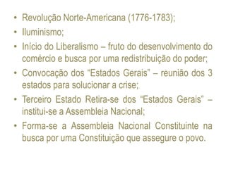 • Revolução Norte-Americana (1776-1783);
• Iluminismo;
• Início do Liberalismo – fruto do desenvolvimento do
comércio e busca por uma redistribuição do poder;
• Convocação dos “Estados Gerais” – reunião dos 3
estados para solucionar a crise;
• Terceiro Estado Retira-se dos “Estados Gerais” –
institui-se a Assembleia Nacional;
• Forma-se a Assembleia Nacional Constituinte na
busca por uma Constituição que assegure o povo.
 