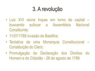 3. A revolução
• Luiz XVI reúne tropas em torno da capital –
buscando sufocar a Assembleia Nacional
Constituinte;
• 11/07/1789 invasão da Bastilha;
• Tentativa de uma Monarquia Constitucional –
Constituição do Clero;
• Promulgação da Declaração dos Direitos do
Homem e do Cidadão - 26 de agosto de 1789
 