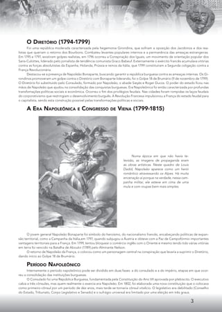 3
O DIRETÓRIO (1794-1799)
Foi uma república moderada caracterizada pela hegemonia Girondina, que sofriam a oposição dos Jacobinos e dos rea-
listas que queriam o retorno dos Bourbons. Combateu levantes populares internos e a permanência das ameaças estrangeiras.
Em 1795 e 1797, existiram golpes realistas, em 1796 ocorreu a Conspiração dos Iguais, um movimento de orientação popular dos
Sans-Culottes, liderado pelo jornalista de tendência comunista Graco Babeuf. Externamente o exército francês acumulava vitórias
contra as forças absolutistas da Espanha, Holanda, Prússia e reinos da Itália, que 1799 constituíram a Segunda coligação contra a
França Revolucionária.
Destacou-se a presença de Napoleão Bonaparte, buscando garantir a república burguesa contra as ameaças internas. Os Gi-
rondinos promoveram um golpe contra o Diretório com Bonaparte liderando, foi o Golpe 18 de Brumário (9 de novembro de 1799).
O Diretório foi substituído pelo Consulado, formado por Napoleão, o abade Sieyès e Roger Ducos. O poder do estado ﬁcou nas
mãos de Napoleão que ajudou na consolidação das conquistas burguesas. Era Napoleônica foi então caracterizada por profundas
transfomações políticas sociais e econômica. Ocorreu o ﬁm dos privilégios feudais. Nas cidades foram rompidas os laços feudais
do corporativismo que restringiam o desenvolvimento burguês. A Revolução Francesa impulsionou a França do estado feudal para
o capitalista, sendo esta construção possível pelas transformações políticas e sociais.
A ERA NAPOLEÔNICA E CONGRESSO DE VIENA (1799-1815)
Numa época em que não havia te-
levisão, as imagens de propaganda eram
as obras artísticas. Neste quadro de Louis
Dadid, Napoleão aparece como um herói
romântico atravessando os Alpes. Há muita
encenação aí porque na verdade, nessa cam-
panha militar, ele esteve em cima de uma
mula e com roupas bem mais simples.
O jovem general Napoleão Bonaparte foi símbolo do heroísmo, do nacionalismo francês, encabeçando políticas de expan-
são territorial, como a Campanha da Itália,em 1797, quando subjugou a Áustria e obteve com a Paz de Campofórmio importantes
vantagens territoriais para a França. Em 1799, tentou bloquear o comércio inglês com o Oriente e mesmo tendo tido várias vitórias
em terra foi vencido na Batalha de Aboukir (1789) pelo Almirante Nelson.
O retorno de Napoleão da França, o colocou como um personagem central na conspiração que levaria a suprimir o Diretório,
dando início ao Golpe 18 de Brumário.
PERÍODO NAPOLEÔNICO
Internamente o período napoleônico pode ser dividido em duas fases: a do consulado e a do império, etapas em que ocor-
reu a consolidação das instituições burguesas.
O Consulado foi uma República Burguesa, fundamentada pela Constituição do Ano VII aprovada por plebiscito. O executivo
cabia a três cônsules, mas quem realmente o exercia era Napoleão. Em 1802, foi elaborada uma nova constituição que o colocava
como primeiro-cônsul por um período de dez anos, mais tarde se tornaria cônsul vitalício. O legislativo era debilitado (Conselho
do Estado, Tribunato, Corpo Legislativo e Senado) e o sufrágio universal era limitado por uma eleição em três graus.
 