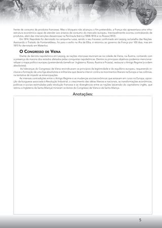 5
frente de consumo de produtos franceses. Mas o bloqueio não alcançou o ﬁm pretendido, a França não apresentava uma infra-
estrutura econômica capaz de atender aos anseios de consumo do mercado europeu. Inevitavelmente ocorreu contrabando de
produtos, além das intervenções desastrosas na Península Ibérica (1808-1814) e na Rússia (1812).
Em 1814, Napoleão foi derrotado na campanha russa, sendo o seu fracasso conﬁrmado em Leipzig na batalha das Nações.
Assinando o Tratado de Fontainebleau, foi para o exílio na ilha de Elba, e retornou ao governo da França por 100 dias, mas em
1815 foi derrotado em Waterloo.
O CONGRESSO DE VIENA
Diante da derrota napoleônica em Leipzig, as nações vitoriosas reuniram-se na cidade de Viena, na Áustria, contando com
a presença da maioria dos estados afetados pelas conquistas napoleônicas. Dentre os principais objetivos podemos mencionar:
refazer o mapa político europeu (pretendendo beneﬁciar: Inglaterra, Rússia, Áustria e Prússia), restaurar o Antigo Regime (a ordem
absolutista).
As lideranças do Congresso de Viena reivindicavam os princípios da legitimidade e do equilíbrio europeu, requerendo in-
clusive a formação de uma liga absolutista e militarista que deveria intervir contra os movimentos liberais na Europa e nas colônias,
na tentativa de impedir as emancipações.
As intensas contradições entre o Antigo Regime e as mudanças socioeconômicas que estavam em curso na Europa, oposi-
ção da burguesia associada à Revolução Industrial, o crescimento das idéias liberais e nacionais, as transformações econômicas,
políticas e sociais estimuladas pela revolução francesa e as divergências entre as nações (ascensão do capitalismo inglês, que
retirou a Inglaterra da Santa Aliança) minaram os êxitos do Congresso de Viena e da Santa Aliança.
Anotações:
 