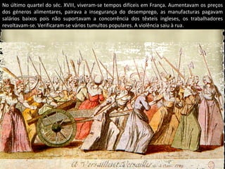 No último quartel do séc. XVIII, viveram-se tempos difíceis em França. Aumentavam os preços
dos géneros alimentares, pairava a insegurança do desemprego, as manufacturas pagavam
salários baixos pois não suportavam a concorrência dos têxteis ingleses, os trabalhadores
revoltavam-se. Verificaram-se vários tumultos populares. A violência saiu à rua.
 
