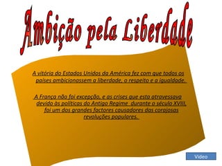 A vitória do Estados Unidos da América fez com que todos os
 países ambicionassem a liberdade, o respeito e a igualdade.

A França não foi excepção, e as crises que esta atravessava
 devido às políticas do Antigo Regime durante o século XVIII,
    foi um dos grandes factores causadores das corajosas
                     revoluções populares.




                                                                Video
 