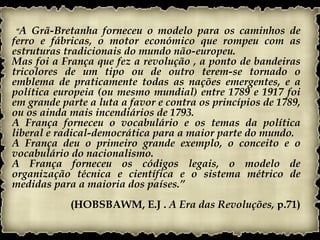 “A  Grã-Bretanha forneceu o modelo para os caminhos de
ferro e fábricas, o motor económico que rompeu com as
estruturas tradicionais do mundo não-europeu.
Mas foi a França que fez a revolução , a ponto de bandeiras
tricolores de um tipo ou de outro terem-se tornado o
emblema de praticamente todas as nações emergentes, e a
política europeia (ou mesmo mundial) entre 1789 e 1917 foi
em grande parte a luta a favor e contra os princípios de 1789,
ou os ainda mais incendiários de 1793.
A França forneceu o vocabulário e os temas da política
liberal e radical-democrática para a maior parte do mundo.
A França deu o primeiro grande exemplo, o conceito e o
vocabulário do nacionalismo.
A França forneceu os códigos legais, o modelo de
organização técnica e científica e o sistema métrico de
medidas para a maioria dos países.”
            (HOBSBAWM, E.J . A Era das Revoluções, p.71)
 
