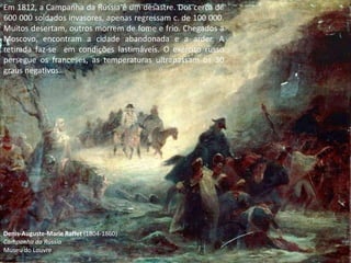 Em 1812, a Campanha da Rússia é um desastre. Dos cerca de
600 000 soldados invasores, apenas regressam c. de 100 000.
Muitos desertam, outros morrem de fome e frio. Chegados a
Moscovo, encontram a cidade abandonada e a arder. A
retirada faz-se em condições lastimáveis. O exército russo
persegue os franceses, as temperaturas ultrapassam os 30
graus negativos.




Denis-Auguste-Marie Raffet (1804-1860)
Campanha da Rússia
Museu do Louvre
 